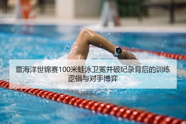 覃海洋世锦赛100米蛙泳卫冕并破纪录背后的训练逻辑与对手博弈